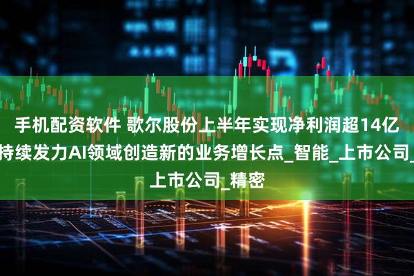 手机配资软件 歌尔股份上半年实现净利润超14亿元，持续发力AI领域创造新的业务增长点_智能_上市公司_精密