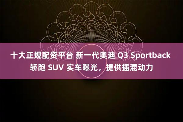 十大正规配资平台 新一代奥迪 Q3 Sportback 轿跑 SUV 实车曝光，提供插混动力