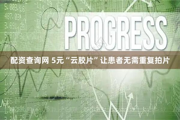 配资查询网 5元“云胶片”让患者无需重复拍片