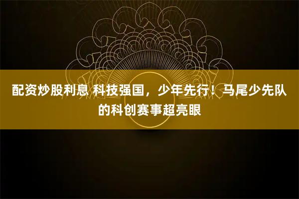 配资炒股利息 科技强国，少年先行！马尾少先队的科创赛事超亮眼