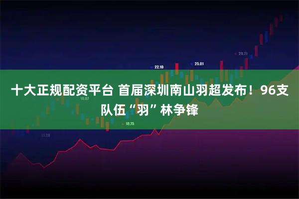 十大正规配资平台 首届深圳南山羽超发布！96支队伍“羽”林争锋