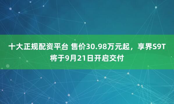 十大正规配资平台 售价30.98万元起，享界S9T将于9月21日开启交付