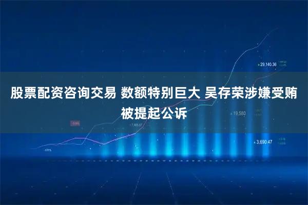 股票配资咨询交易 数额特别巨大 吴存荣涉嫌受贿被提起公诉