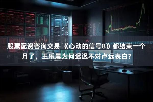 股票配资咨询交易 《心动的信号8》都结束一个月了，王乐晨为何迟迟不对卢远表白？