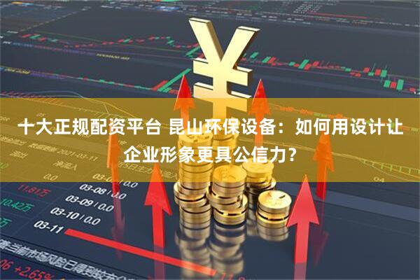 十大正规配资平台 昆山环保设备:如何用设计让企业形象更具公信力?