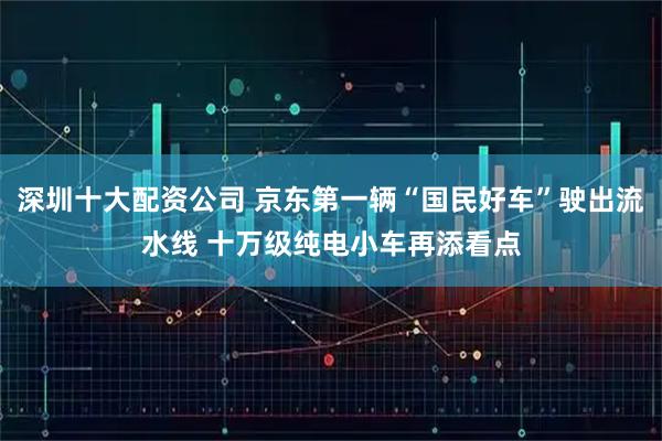 深圳十大配资公司 京东第一辆“国民好车”驶出流水线 十万级纯电小车再添看点