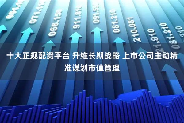 十大正规配资平台 升维长期战略 上市公司主动精准谋划市值管理