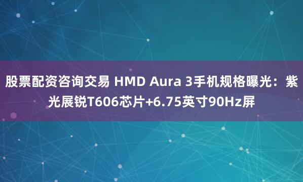 股票配资咨询交易 HMD Aura 3手机规格曝光：紫光展锐T606芯片+6.75英寸90Hz屏