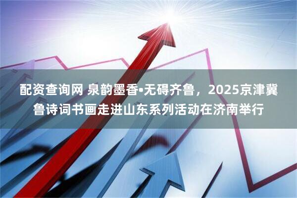 配资查询网 泉韵墨香•无碍齐鲁，2025京津冀鲁诗词书画走进山东系列活动在济南举行