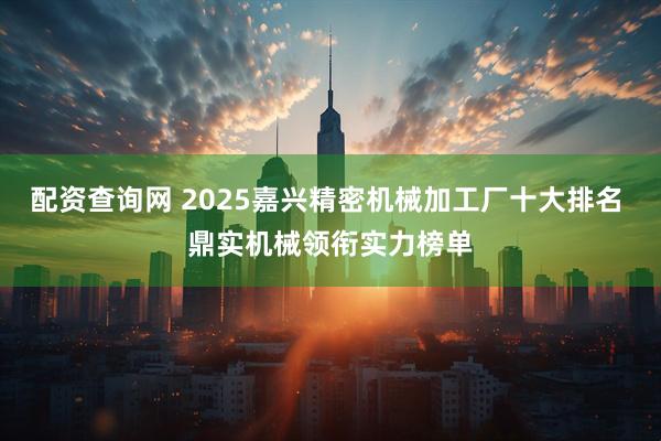 配资查询网 2025嘉兴精密机械加工厂十大排名 鼎实机械领衔实力榜单