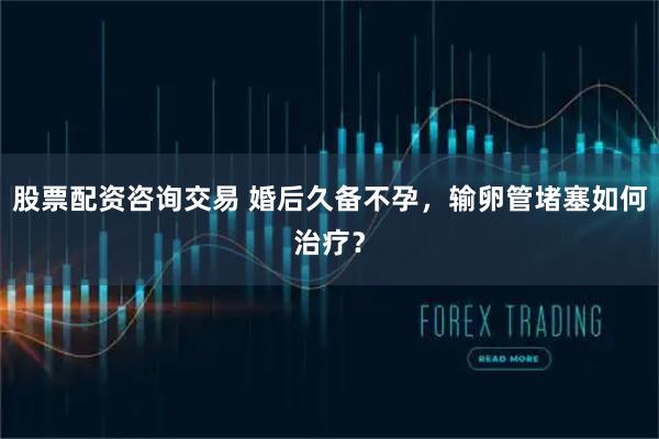 股票配资咨询交易 婚后久备不孕，输卵管堵塞如何治疗？