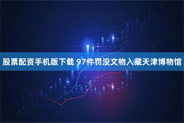 股票配资手机版下载 97件罚没文物入藏天津博物馆