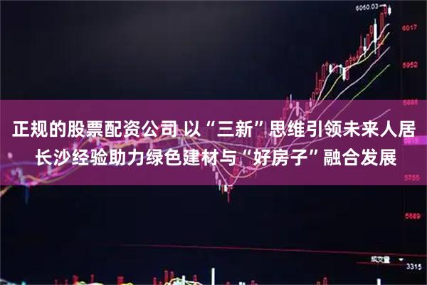 正规的股票配资公司 以“三新”思维引领未来人居 长沙经验助力绿色建材与“好房子”融合发展
