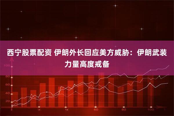 西宁股票配资 伊朗外长回应美方威胁：伊朗武装力量高度戒备