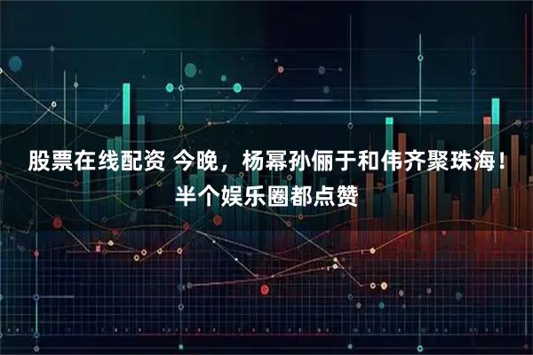 股票在线配资 今晚，杨幂孙俪于和伟齐聚珠海！半个娱乐圈都点赞