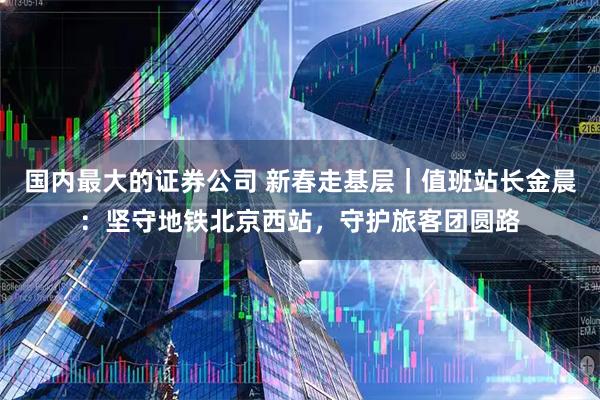 国内最大的证券公司 新春走基层｜值班站长金晨：坚守地铁北京西站，守护旅客团圆路