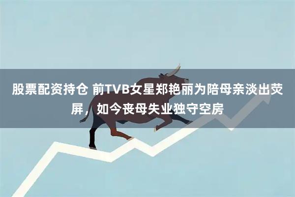 股票配资持仓 前TVB女星郑艳丽为陪母亲淡出荧屏，如今丧母失业独守空房