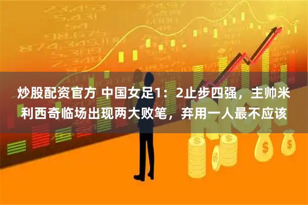 炒股配资官方 中国女足1：2止步四强，主帅米利西奇临场出现两大败笔，弃用一人最不应该