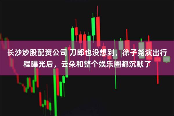 长沙炒股配资公司 刀郎也没想到,徐子尧演出行程曝光后,云朵和整个娱乐圈都沉默了