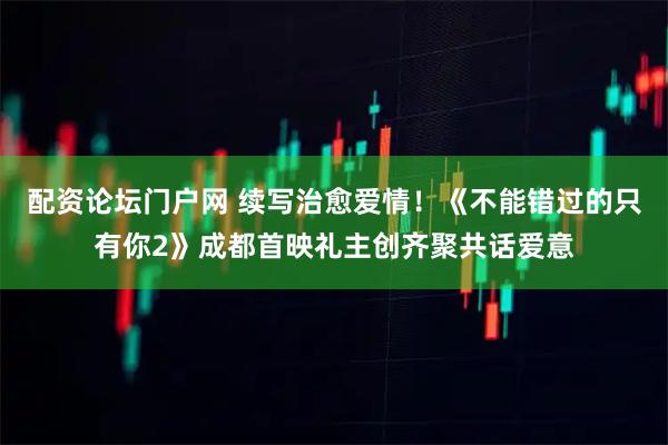 配资论坛门户网 续写治愈爱情！《不能错过的只有你2》成都首映礼主创齐聚共话爱意