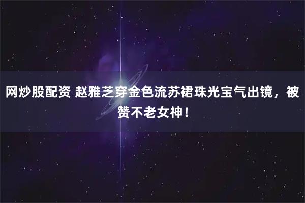 网炒股配资 赵雅芝穿金色流苏裙珠光宝气出镜，被赞不老女神！