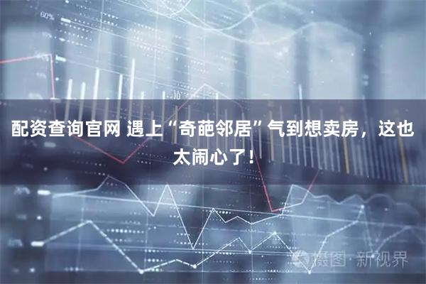 配资查询官网 遇上“奇葩邻居”气到想卖房，这也太闹心了！