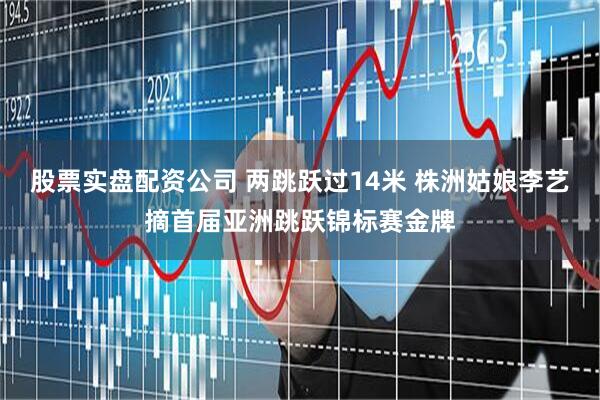 股票实盘配资公司 两跳跃过14米 株洲姑娘李艺摘首届亚洲跳跃锦标赛金牌