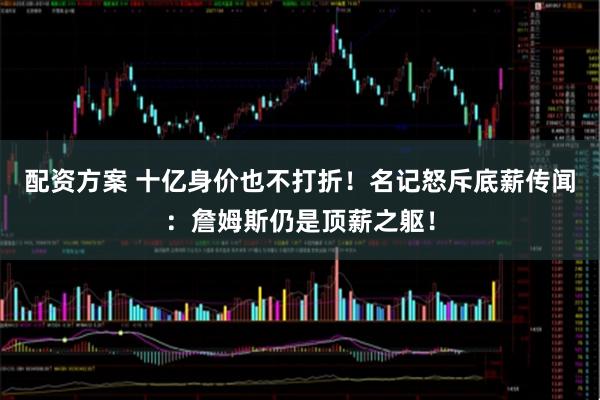 配资方案 十亿身价也不打折！名记怒斥底薪传闻：詹姆斯仍是顶薪之躯！