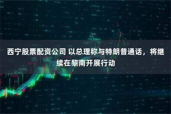 西宁股票配资公司 以总理称与特朗普通话，将继续在黎南开展行动