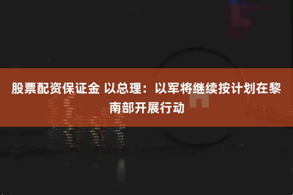 股票配资保证金 以总理：以军将继续按计划在黎南部开展行动