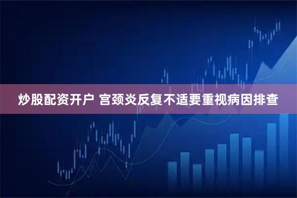 炒股配资开户 宫颈炎反复不适要重视病因排查