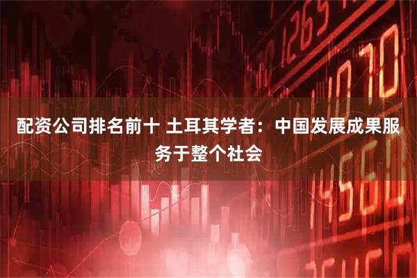 配资公司排名前十 土耳其学者：中国发展成果服务于整个社会