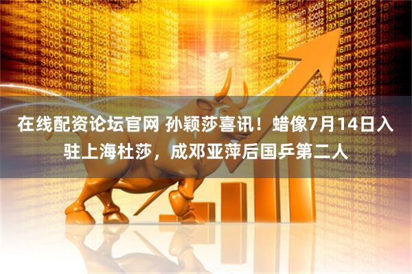 在线配资论坛官网 孙颖莎喜讯！蜡像7月14日入驻上海杜莎，成邓亚萍后国乒第二人