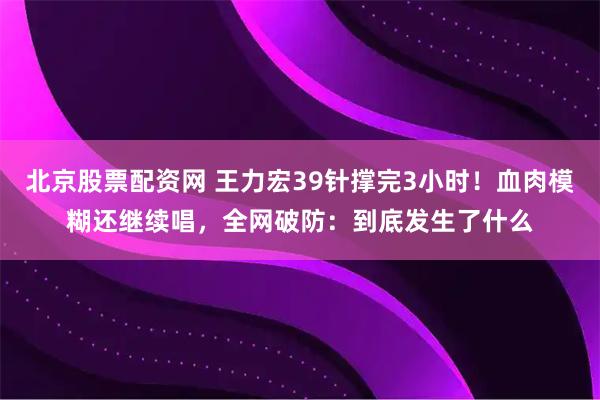 北京股票配资网 王力宏39针撑完3小时！血肉模糊还继续唱，全网破防：到底发生了什么