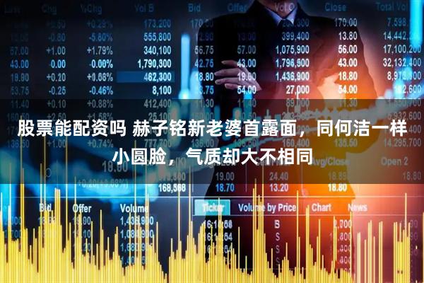 股票能配资吗 赫子铭新老婆首露面,同何洁一样小圆脸,气质却大不相同