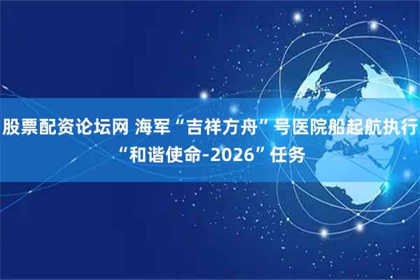 股票配资论坛网 海军“吉祥方舟”号医院船起航执行“和谐使命-2026”任务