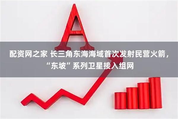 配资网之家 长三角东海海域首次发射民营火箭,“东坡”系列卫星接入组网