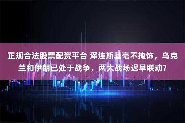 正规合法股票配资平台 泽连斯基毫不掩饰，乌克兰和伊朗已处于战争，两大战场迟早联动？